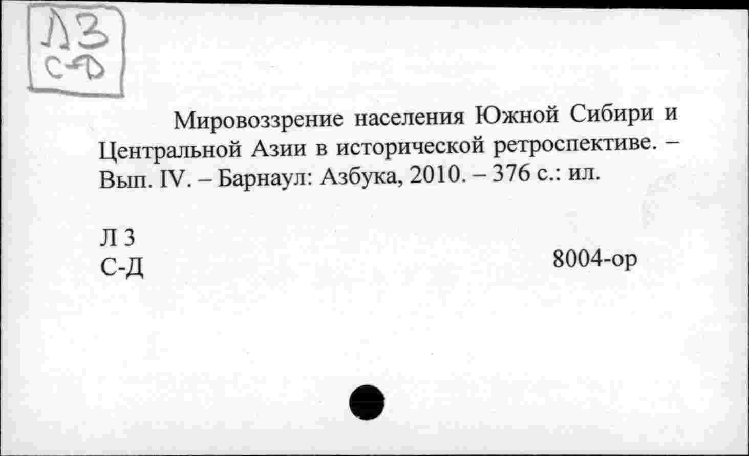 ﻿Л2>'
С-'Ъ
Мировоззрение населения Южной Сибири и Центральной Азии в исторической ретроспективе. -Вып. IV. - Барнаул: Азбука, 2010. - 376 с.: ил.
Л 3 С-Д
8004-ор